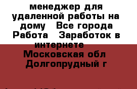менеджер для удаленной работы на дому - Все города Работа » Заработок в интернете   . Московская обл.,Долгопрудный г.